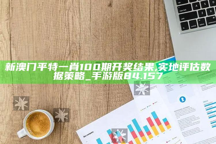 有码在线，新澳门平特一肖100期开奖结果,实地评估数据策略_手游版84.157