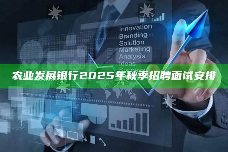 农业发展银行2025年秋季招聘面试安排 ,农业发展银行招聘2022校招