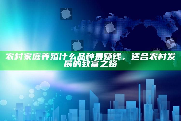 农村家庭养殖什么品种最赚钱，适合农村发展的致富之路 ,农村弄什么养殖好