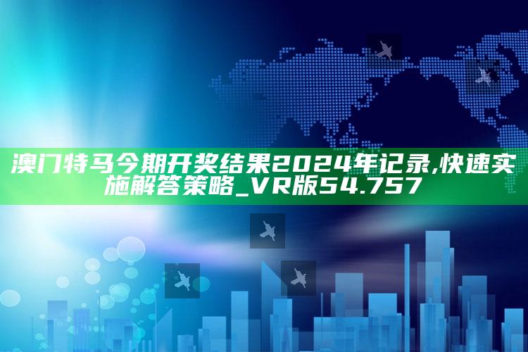 今晚澳门开码开奖结果，澳门特马今期开奖结果2024年记录,快速实施解答策略_VR版54.757