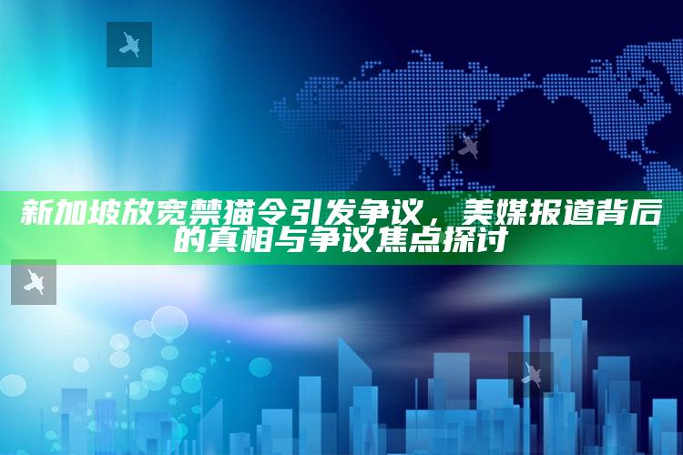 2025澳门资料大全免费，新加坡放宽禁猫令引发争议，美媒报道背后的真相与争议焦点探讨