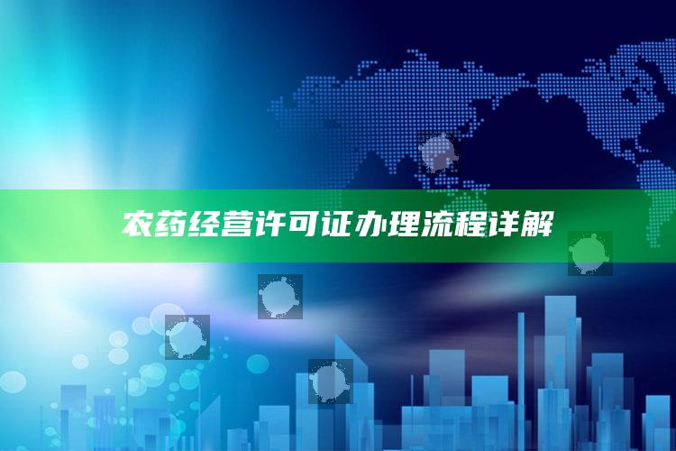 农药经营许可证办理流程详解 ,农药办理经营许可证需要哪些条件