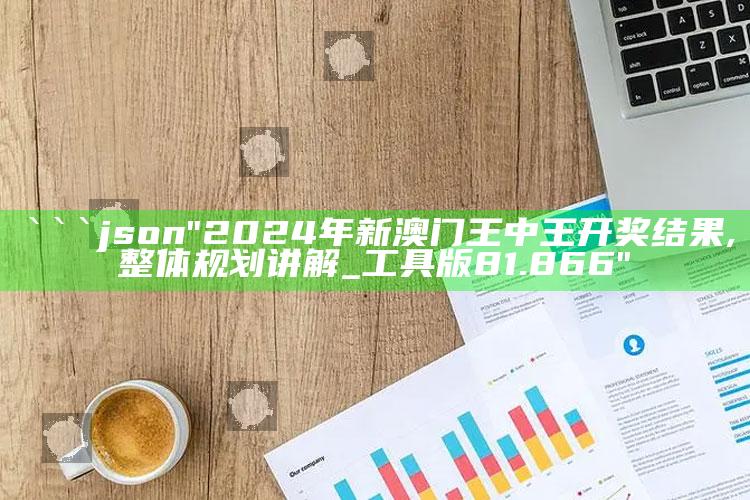 47157.com，```json
"2024年新澳门王中王开奖结果,整体规划讲解_工具版81.866"