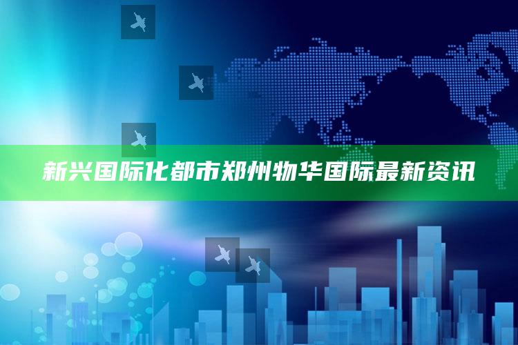 澳门资料大全正版资料查询?，新兴国际化都市郑州物华国际最新资讯