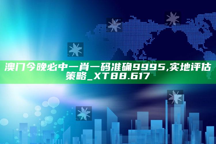 澳门码今期开奖结果查询，澳门今晚必中一肖一码准确9995,实地评估策略_XT88.617