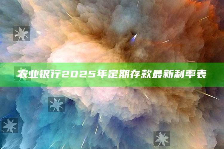 农业银行2025年定期存款最新利率表 ,农业银行2025年定期存款最新利率表格