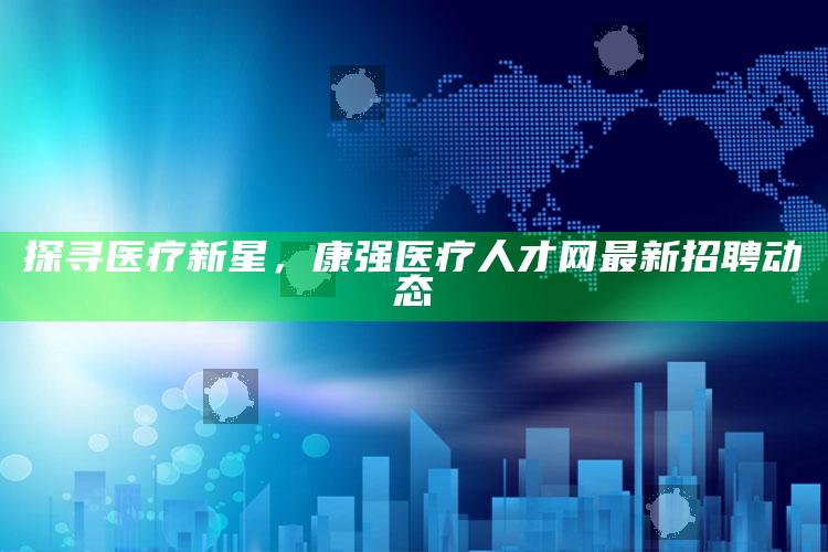 澳门最准真正免费资料大全，探寻医疗新星，康强医疗人才网最新招聘动态