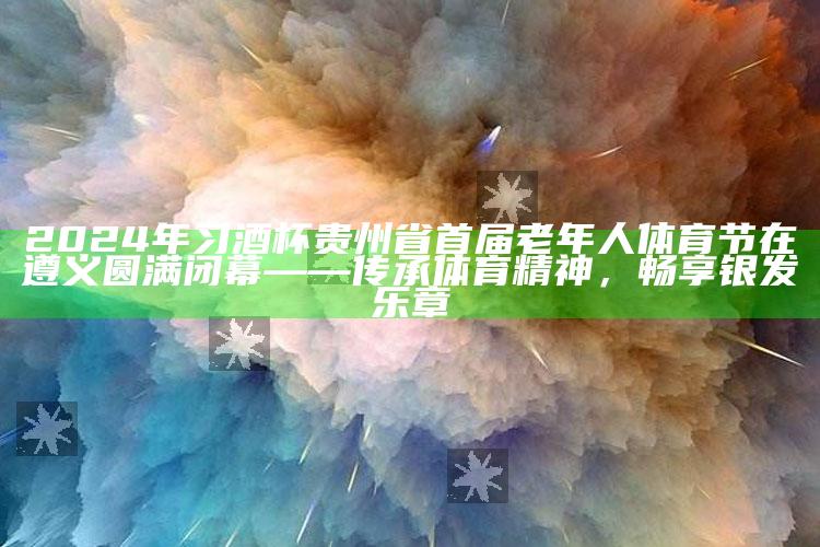 四九图库app下载，2024年习酒杯贵州省首届老年人体育节在遵义圆满闭幕——传承体育精神，畅享银发乐章