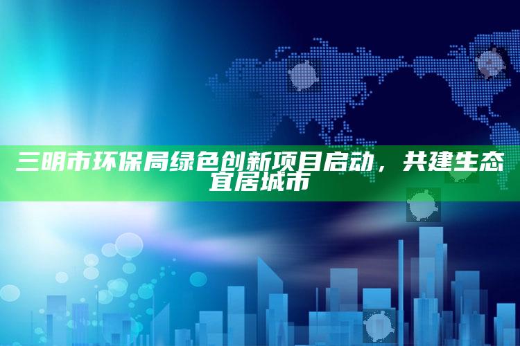 2021年澳门开奖记录历史，三明市环保局绿色创新项目启动，共建生态宜居城市