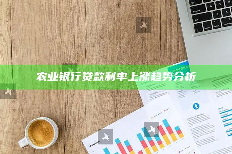 农业银行贷款利率上涨趋势分析 ,农行贷款利率变化表