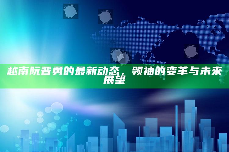 澳门最快最准的资料免费大全，越南阮晋勇的最新动态，领袖的变革与未来展望