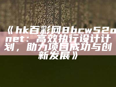 《hk百彩网8bcw52onet：高效执行设计计划，助力项目成功与创新发展》