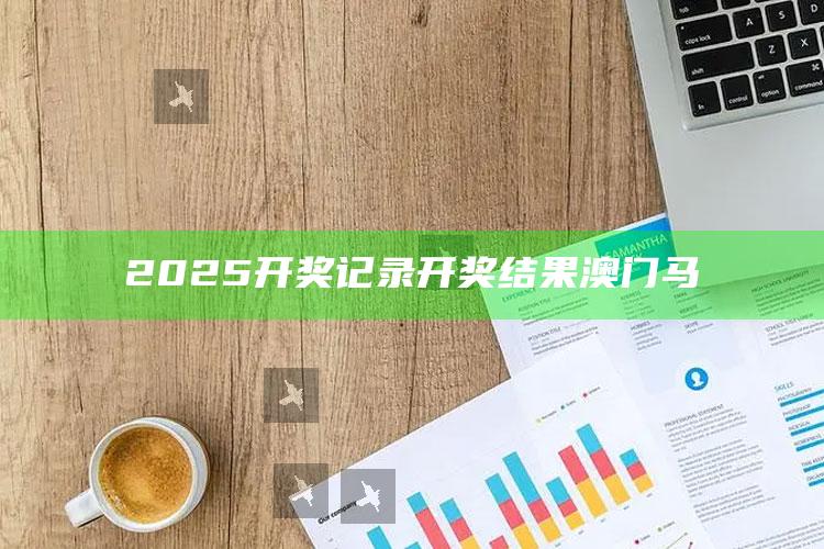 2025澳门天天开好彩大全，2025开奖记录开奖结果澳门马