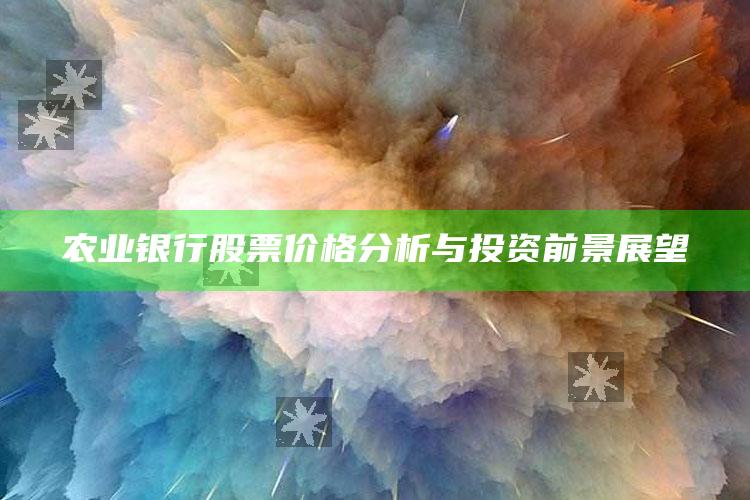 农业银行股票价格分析与投资前景展望 ,中国农业银行的股票价格是多少