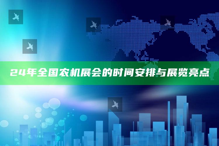 24年全国农机展会的时间安排与展览亮点 ,2020全国各地农机展会时间表汇总