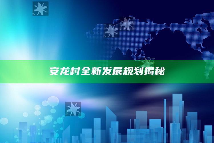 2025澳门资料大全免费澳门资料大全免费完整版，安龙村全新发展规划揭秘