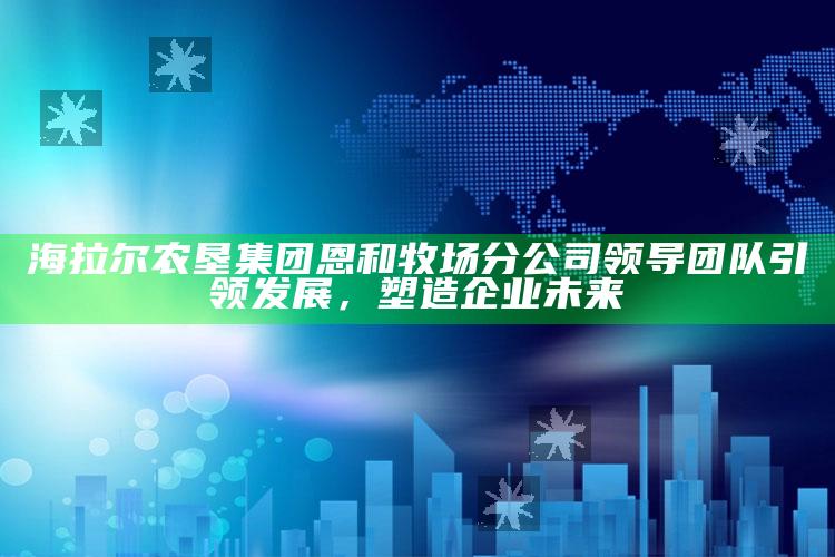 澳门资料大全+正版资料今天的今天开奖的，海拉尔农垦集团恩和牧场分公司领导团队引领发展，塑造企业未来