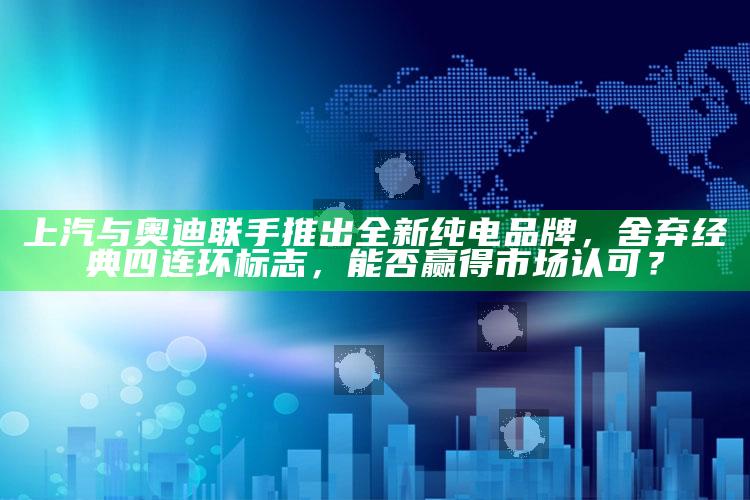 2022年香港正版资料免费大全，上汽与奥迪联手推出全新纯电品牌，舍弃经典四连环标志，能否赢得市场认可？