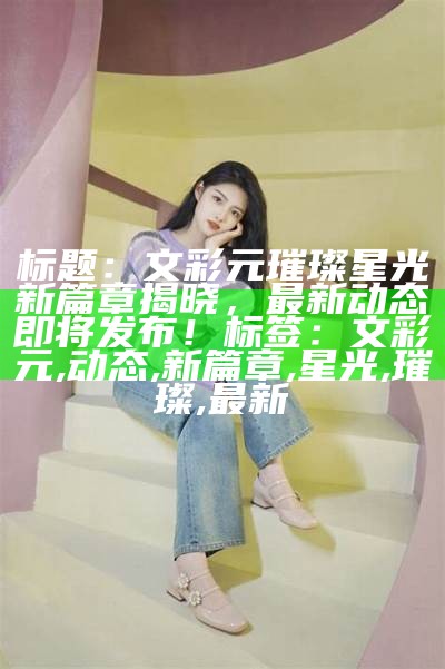 标题：文彩元璀璨星光新篇章揭晓，最新动态即将发布！

标签：文彩元, 动态, 新篇章, 星光, 璀璨, 最新