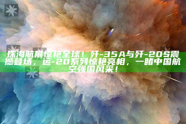 澳门传真网站，珠海航展惊艳全球！歼-35A与歼-20S震撼登场，运-20系列惊艳亮相，一睹中国航空强国风采！