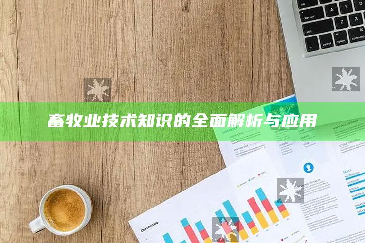 畜牧业技术知识的全面解析与应用 ,畜牧业的技术有哪些