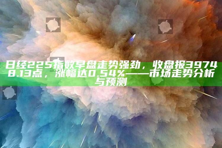 王中王资料大全免费中特，日经225指数早盘走势强劲，收盘报39748.13点，涨幅达0.54%——市场走势分析与预测