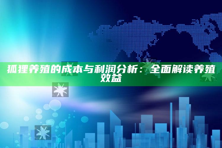 狐狸养殖的成本与利润分析：全面解读养殖效益 ,2021年狐狸养殖前景