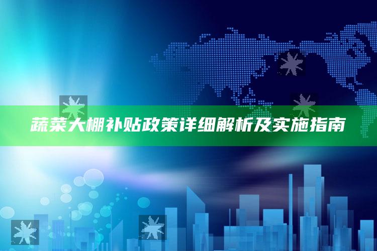 蔬菜大棚补贴政策详细解析及实施指南 ,蔬菜大棚政府怎样补贴