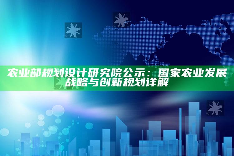 农业部规划设计研究院公示：国家农业发展战略与创新规划详解 ,农业农村部规划研究设计院