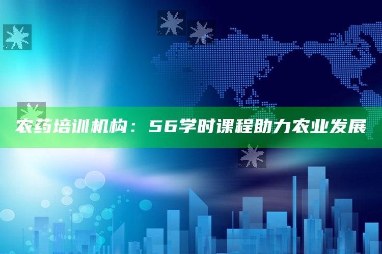 农药培训机构：56学时课程助力农业发展 ,农药培训56课时到哪里报名