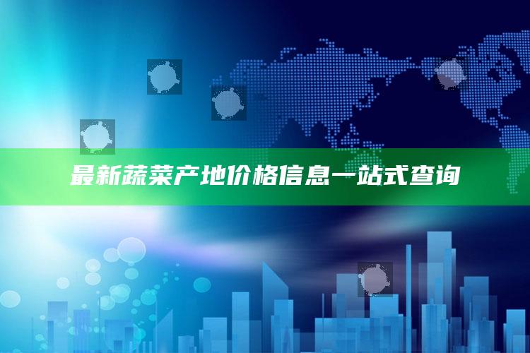 最新蔬菜产地价格信息一站式查询 ,最新蔬菜产地价格信息一站式查询平台