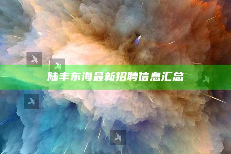 澳门最快最准的资料免费，陆丰东海最新招聘信息汇总