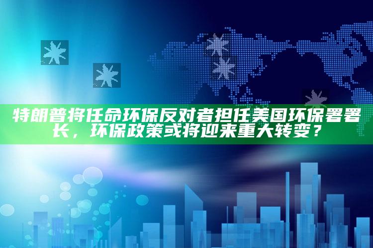 4949澳门免费资料大全特色，特朗普将任命环保反对者担任美国环保署署长，环保政策或将迎来重大转变？