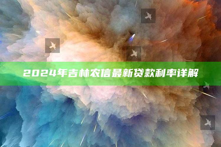 2024年吉林农信最新贷款利率详解 ,吉林省农村信用社利率表2020最新版