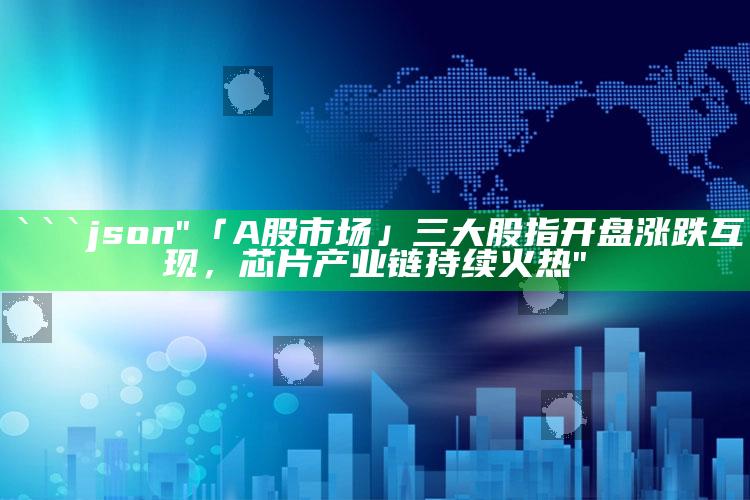 2025澳门资料大全免费，```json
"「A股市场」三大股指开盘涨跌互现，芯片产业链持续火热"