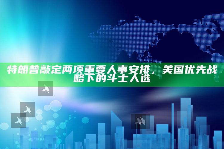 2021澳门历史开奖记录，特朗普敲定两项重要人事安排，美国优先战略下的斗士人选